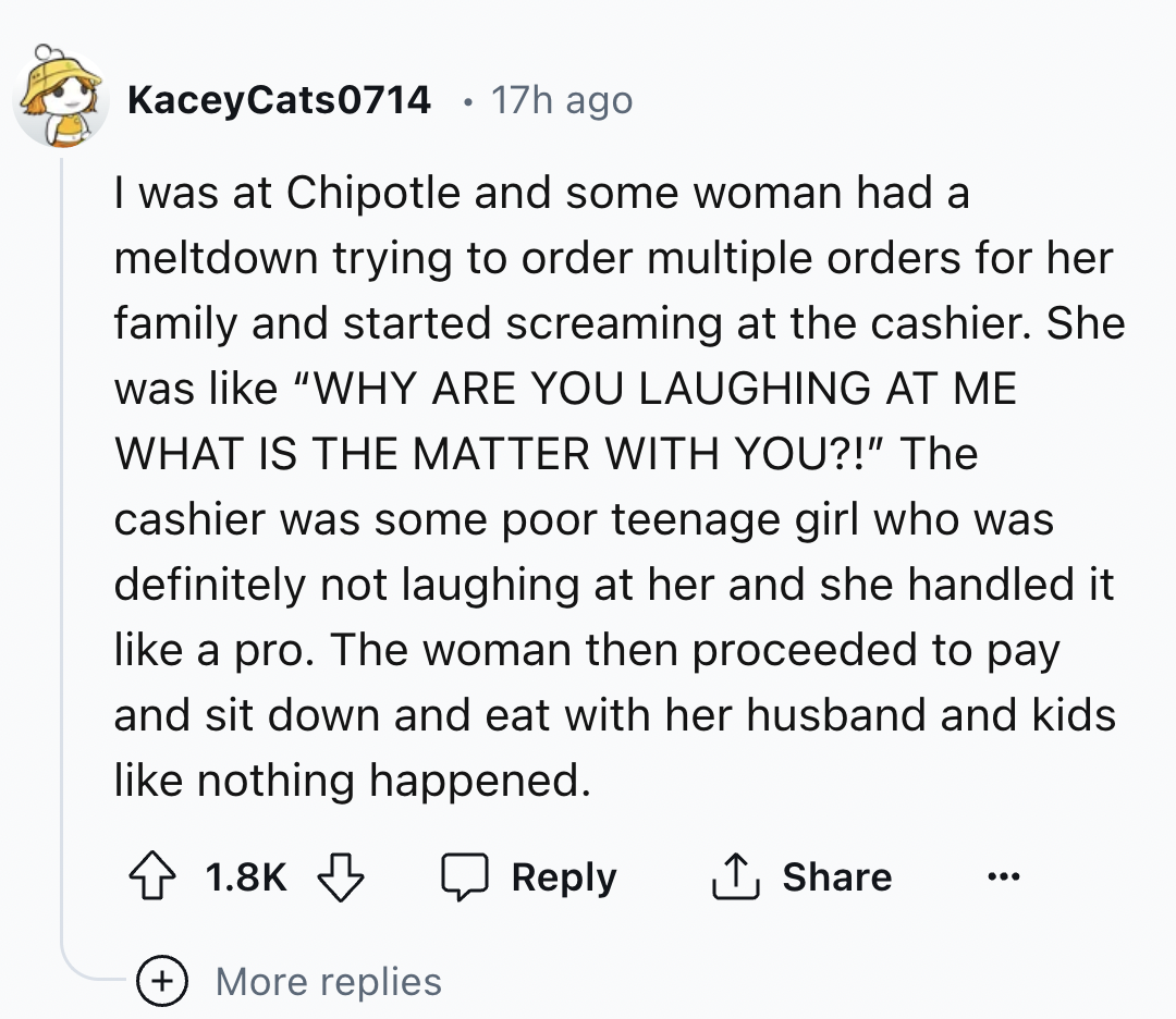 screenshot - KaceyCats0714 17h ago I was at Chipotle and some woman had a meltdown trying to order multiple orders for her family and started screaming at the cashier. She was "Why Are You Laughing At Me What Is The Matter With You?!" The cashier was some